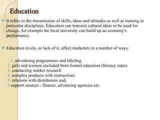 Education  It refers to the transmission of skills, ideas and attitudes as well as training in particular disciplines. Education can transmit cultural ideas or be used for change, for example the local university can build up an economy's performance.  Education levels, or lack of it, affect marketers in a number of ways:  1 . advertising programmes and labeling  2.  girls and women excluded from formal education (literacy rates)  3.  conducting market research  4.  complex products with instructions  5.  relations with distributors and,  6 .support sources - finance, advancing agencies etc. 