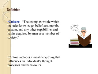 Definition Culture :  “That complex whole which includes knowledge, belief, art, morals, custom, and any other capabilities and habits acquired by man as a member of society.” Culture includes almost everything that influences an individual’s thought processes and behaviours 