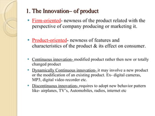 1. The Innovation– of product Firm-oriented - newness of the product related with the perspective of company producing or marketing it. Product-oriented - newness of features and characteristics of the product & its effect on consumer. Continuous innovation-  modified product rather then new or totally changed product Dynamically Continuous innovation-  it may involve a new product or the modification of an existing product. Ex- digital cameras, MP3, digital video recorder etc. Discontinuous innovation-  requires to adopt new behavior pattern like- airplanes, TV’s, Automobiles, radios, internet etc 