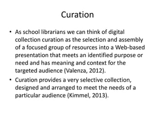 Curation
• As school librarians we can think of digital
collection curation as the selection and assembly
of a focused group of resources into a Web-based
presentation that meets an identified purpose or
need and has meaning and context for the
targeted audience (Valenza, 2012).
• Curation provides a very selective collection,
designed and arranged to meet the needs of a
particular audience (Kimmel, 2013).
 