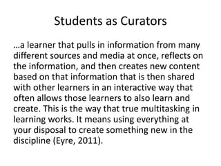 Students as Curators
…a learner that pulls in information from many
different sources and media at once, reflects on
the information, and then creates new content
based on that information that is then shared
with other learners in an interactive way that
often allows those learners to also learn and
create. This is the way that true multitasking in
learning works. It means using everything at
your disposal to create something new in the
discipline (Eyre, 2011).
 