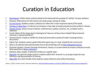 Curation in Education
• Book Report: Collect online content related to the book with the purpose of “selling” it to you audience.
• Glossary: Define terms for the current unit study using a variety of media.
• Current Events: Students create a collection to reflect the 5 most important events of the week.
• Introduce a New Topic: A collection to introduce a new topic of study and peak [sic] the student’s interest.
• Identify Trends: Select a trend in fashion, entertainment, politics, business, etc, to explain with a
collection.
• Puzzle: Which of the things doesn’t belong here? How are all these items related? What historical
character is represented here?
• Historical Event: Create an exhibit of a historical event with a variety of media including primary
documents.
• Expert Tips: Students create a guide filled with expert tips on a topic related to the current unit.
• How-to: A collection that demonstrates how to do something such as help endangered species.
• Character Analysis: Choose character of literature, history, or current events to create a collection around.
What would be in Alice’s collection?
• Statistics, Data, Graphs: A collection of data on a specific topic.
• Research: As a part of a larger project, students collect their research in a as Scoop.it topic for easy
reference and documentation of sources.
• About Me: As a team builder, have students create collections that reflect themselves.
Garton, J. (2011). Content curation: Classroom applications. http://fusionfinds.wordpress.com/2011/12/06/content-curation-classroom-applications/
 