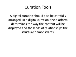 Curation Tools
A digital curation should also be carefully
arranged. In a digital curation, the platform
determines the way the content will be
displayed and the kinds of relationships the
structure demonstrates.
 