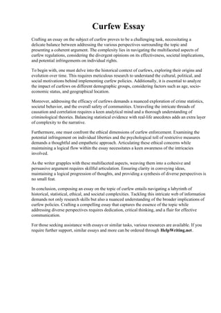 Curfew Essay
Crafting an essay on the subject of curfew proves to be a challenging task, necessitating a
delicate balance between addressing the various perspectives surrounding the topic and
presenting a coherent argument. The complexity lies in navigating the multifaceted aspects of
curfew regulations, considering the divergent opinions on its effectiveness, societal implications,
and potential infringements on individual rights.
To begin with, one must delve into the historical context of curfews, exploring their origins and
evolution over time. This requires meticulous research to understand the cultural, political, and
social motivations behind implementing curfew policies. Additionally, it is essential to analyze
the impact of curfews on different demographic groups, considering factors such as age, socio-
economic status, and geographical location.
Moreover, addressing the efficacy of curfews demands a nuanced exploration of crime statistics,
societal behavior, and the overall safety of communities. Unraveling the intricate threads of
causation and correlation requires a keen analytical mind and a thorough understanding of
criminological theories. Balancing statistical evidence with real-life anecdotes adds an extra layer
of complexity to the narrative.
Furthermore, one must confront the ethical dimensions of curfew enforcement. Examining the
potential infringement on individual liberties and the psychological toll of restrictive measures
demands a thoughtful and empathetic approach. Articulating these ethical concerns while
maintaining a logical flow within the essay necessitates a keen awareness of the intricacies
involved.
As the writer grapples with these multifaceted aspects, weaving them into a cohesive and
persuasive argument requires skillful articulation. Ensuring clarity in conveying ideas,
maintaining a logical progression of thoughts, and providing a synthesis of diverse perspectives is
no small feat.
In conclusion, composing an essay on the topic of curfew entails navigating a labyrinth of
historical, statistical, ethical, and societal complexities. Tackling this intricate web of information
demands not only research skills but also a nuanced understanding of the broader implications of
curfew policies. Crafting a compelling essay that captures the essence of the topic while
addressing diverse perspectives requires dedication, critical thinking, and a flair for effective
communication.
For those seeking assistance with essays or similar tasks, various resources are available. If you
require further support, similar essays and more can be ordered through HelpWriting.net.
Curfew Essay Curfew Essay
 