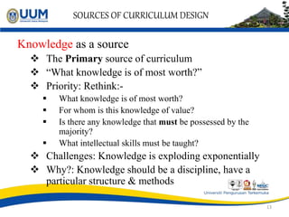 SOURCES OF CURRICULUM DESIGN
Knowledge as a source
 The Primary source of curriculum
 “What knowledge is of most worth?”
 Priority: Rethink:-
 What knowledge is of most worth?
 For whom is this knowledge of value?
 Is there any knowledge that must be possessed by the
majority?
 What intellectual skills must be taught?
 Challenges: Knowledge is exploding exponentially
 Why?: Knowledge should be a discipline, have a
particular structure & methods
13
 