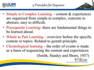 4 Principles for Sequence
• Simple to Complex Learning – content & experiences
are organized from simple to complex, concrete to
abstract, easy to difficult.
• Prerequisite Learning- there are fundamental things to
be learned ahead.
• Whole to Part Learning – overview before the specific
content or topics. Related to gestalt principle.
• Chronological learning – the order of events is made
as a basis of sequencing the content and experiences.
(Smith, Stanley and Shore, 1957)
23
 