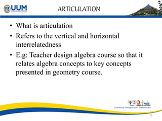 ARTICULATION
• What is articulation
• Refers to the vertical and horizontal
interrelatedness
• E.g: Teacher design algebra course so that it
relates algebra concepts to key concepts
presented in geometry course.
27
 