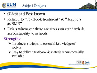 Subject Designs
 Oldest and Best known
 Related to “Textbook treatment” & “Teachers
as SME”
 Exists whenever there are stress on standards &
accountability to schools
Strengths:-
Introduces students to essential knowledge of
society
Easy to deliver, textbook & materials commercially
available
32
 