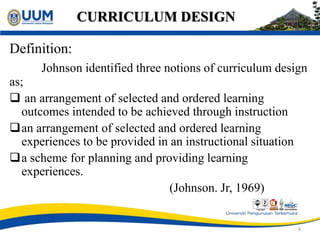 CURRICULUM DESIGN
Definition:
Johnson identified three notions of curriculum design
as;
 an arrangement of selected and ordered learning
outcomes intended to be achieved through instruction
an arrangement of selected and ordered learning
experiences to be provided in an instructional situation
a scheme for planning and providing learning
experiences.
(Johnson. Jr, 1969)
4
 