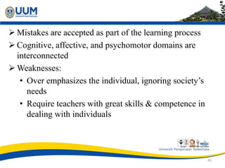  Mistakes are accepted as part of the learning process
 Cognitive, affective, and psychomotor domains are
interconnected
 Weaknesses:
• Over emphasizes the individual, ignoring society’s
needs
• Require teachers with great skills & competence in
dealing with individuals
43
 