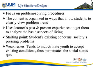 Life-Situations Designs
Focus on problem-solving procedures
The content is organized in ways that allow students to
clearly view problem areas
Uses learner’s past & present experiences to get them
to analyze the basic aspects of living
Starting point: Student’s existing concerns, society’s
pressing problems
Weaknesses: Tends to indoctrinate youth to accept
existing conditions, thus perpetuates the social status
quo.
45
 