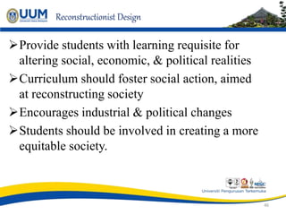 Reconstructionist Design
Provide students with learning requisite for
altering social, economic, & political realities
Curriculum should foster social action, aimed
at reconstructing society
Encourages industrial & political changes
Students should be involved in creating a more
equitable society.
46
 