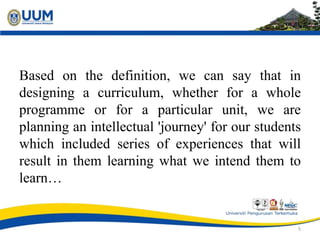 Based on the definition, we can say that in
designing a curriculum, whether for a whole
programme or for a particular unit, we are
planning an intellectual 'journey' for our students
which included series of experiences that will
result in them learning what we intend them to
learn…
5
 