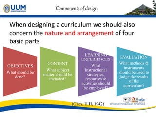 Components of design
When designing a curriculum we should also
concern the nature and arrangement of four
basic parts
(Giles, H.H, 1942)
7
OBJECTIVES
What should be
done?
CONTENT
What subject
matter should be
included?
LEARNING
EXPERIENCES
What
instructional
strategies,
resources &
activities should
be employed?
EVALUATION
What methods &
instruments
should be used to
judge the results
of the
curriculum?
 