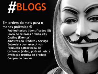 BLOGS # Em ordem do mais para o menos polêmico   Publieditoriais (identificados !!!) Envio de releases / mídia kits Casting (Eventos) Amostras do Produto / Serviço Entrevista com executivos Produção patrocinada de conteúdo (vídeo, podcast, etc.) Avaliação técnica do produto Compra de banner 