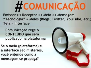 Se o meio (plataforma) e a interface são mistérios, você entende como a mensagem se propaga? COMUNICAÇÃO Emissor >< Receptor >< Meio >< Mensagem “ Tecnologia” = Meios (Blogs, Twitter, YouTube, etc.) Tela = Interface # Comunicação rege o CONTEÚDO que será publicado na plataforma 