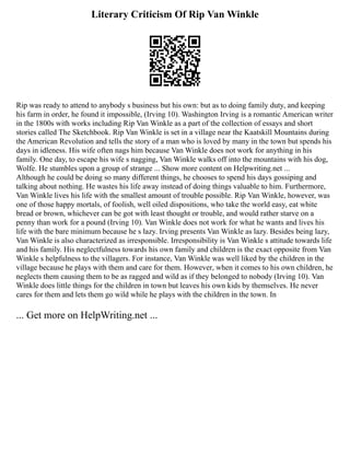 Literary Criticism Of Rip Van Winkle
Rip was ready to attend to anybody s business but his own: but as to doing family duty, and keeping
his farm in order, he found it impossible, (Irving 10). Washington Irving is a romantic American writer
in the 1800s with works including Rip Van Winkle as a part of the collection of essays and short
stories called The Sketchbook. Rip Van Winkle is set in a village near the Kaatskill Mountains during
the American Revolution and tells the story of a man who is loved by many in the town but spends his
days in idleness. His wife often nags him because Van Winkle does not work for anything in his
family. One day, to escape his wife s nagging, Van Winkle walks off into the mountains with his dog,
Wolfe. He stumbles upon a group of strange ... Show more content on Helpwriting.net ...
Although he could be doing so many different things, he chooses to spend his days gossiping and
talking about nothing. He wastes his life away instead of doing things valuable to him. Furthermore,
Van Winkle lives his life with the smallest amount of trouble possible. Rip Van Winkle, however, was
one of those happy mortals, of foolish, well oiled dispositions, who take the world easy, eat white
bread or brown, whichever can be got with least thought or trouble, and would rather starve on a
penny than work for a pound (Irving 10). Van Winkle does not work for what he wants and lives his
life with the bare minimum because he s lazy. Irving presents Van Winkle as lazy. Besides being lazy,
Van Winkle is also characterized as irresponsible. Irresponsibility is Van Winkle s attitude towards life
and his family. His neglectfulness towards his own family and children is the exact opposite from Van
Winkle s helpfulness to the villagers. For instance, Van Winkle was well liked by the children in the
village because he plays with them and care for them. However, when it comes to his own children, he
neglects them causing them to be as ragged and wild as if they belonged to nobody (Irving 10). Van
Winkle does little things for the children in town but leaves his own kids by themselves. He never
cares for them and lets them go wild while he plays with the children in the town. In
... Get more on HelpWriting.net ...
 