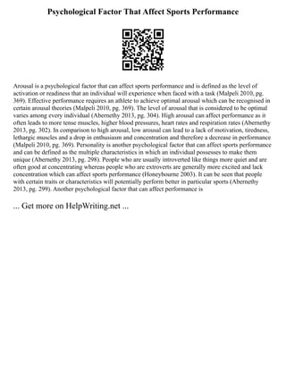 Psychological Factor That Affect Sports Performance
Arousal is a psychological factor that can affect sports performance and is defined as the level of
activation or readiness that an individual will experience when faced with a task (Malpeli 2010, pg.
369). Effective performance requires an athlete to achieve optimal arousal which can be recognised in
certain arousal theories (Malpeli 2010, pg. 369). The level of arousal that is considered to be optimal
varies among every individual (Abernethy 2013, pg. 304). High arousal can affect performance as it
often leads to more tense muscles, higher blood pressures, heart rates and respiration rates (Abernethy
2013, pg. 302). In comparison to high arousal, low arousal can lead to a lack of motivation, tiredness,
lethargic muscles and a drop in enthusiasm and concentration and therefore a decrease in performance
(Malpeli 2010, pg. 369). Personality is another psychological factor that can affect sports performance
and can be defined as the multiple characteristics in which an individual possesses to make them
unique (Abernethy 2013, pg. 298). People who are usually introverted like things more quiet and are
often good at concentrating whereas people who are extroverts are generally more excited and lack
concentration which can affect sports performance (Honeybourne 2003). It can be seen that people
with certain traits or characteristics will potentially perform better in particular sports (Abernethy
2013, pg. 299). Another psychological factor that can affect performance is
... Get more on HelpWriting.net ...
 