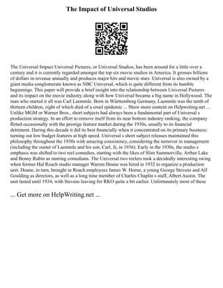 The Impact of Universal Studios
The Universal Impact Universal Pictures, or Universal Studios, has been around for a little over a
century and it is currently regarded amongst the top six movie studios in America. It grosses billions
of dollars in revenue annually and produces major hits and movie stars. Universal is also owned by a
giant media conglomerate known as NBC Universal, which is quite different from its humble
beginnings. This paper will provide a brief insight into the relationship between Universal Pictures
and its impact on the movie industry along with how Universal became a big name in Hollywood. The
man who started it all was Carl Laemmle. Born in Württemberg Germany, Laemmle was the tenth of
thirteen children, eight of which died of a cruel epidemic ... Show more content on Helpwriting.net ...
Unlike MGM or Warner Bros., short subjects had always been a fundamental part of Universal s
production strategy. In an effort to remove itself from its near bottom industry ranking, the company
ﬂirted occasionally with the prestige feature market during the 1930s, usually to its ﬁnancial
detriment. During this decade it did its best ﬁnancially when it concentrated on its primary business:
turning out low budget features at high speed. Universal s short subject releases maintained this
philosophy throughout the 1930s with amazing consistency, considering the turnover in management
(including the ouster of Laemmle and his son, Carl, Jr, in 1936). Early in the 1930s, the studio s
emphasis was shifted to two reel comedies, starting with the likes of Slim Summerville, Arthur Lake
and Benny Rubin as starring comedians. The Universal two reelers took a decidedly interesting swing
when former Hal Roach studio manager Warren Doane was hired in 1932 to organize a production
unit. Doane, in turn, brought in Roach employees James W. Horne, a young George Stevens and Alf
Goulding as directors, as well as a long time member of Charles Chaplin s staff, Albert Austin. The
unit lasted until 1934, with Stevens leaving for RKO quite a bit earlier. Unfortunately most of these
... Get more on HelpWriting.net ...
 