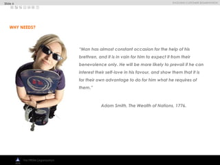 
EVOLVING CUSTOMER SEGMENTATION
The PRISM Organization
“Man has almost constant occasion for the help of his
brethren, and it is in vain for him to expect it from their
benevolence only. He will be more likely to prevail if he can
interest their self-love in his favour, and show them that it is
for their own advantage to do for him what he requires of
them.”
Adam Smith, The Wealth of Nations, 1776.
WHY NEEDS?
Slide 6
 