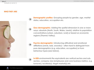 
EVOLVING CUSTOMER SEGMENTATION
The PRISM Organization
Demographic profiles: Grouping people by gender, age, marital
status, education, occupation etc.
Geo-demographic: Adding the spatial dimension in one or more
ways: absolute (North, South, Wales, Leeds), relative to population
concentrations (urban, suburban, rural) or based on economic
regions (Thames Valley).
Psycho-demographic: Introducing attitudinal and emotional
affiliations (nerds, lads, anoraks) – often hard to distinguish from
pure demographics (e.g. education, occupation) or from
behaviour types (see below).
In B2B environments the equivalents are vertical sectors and sub-
sectors, company size (employees and core business metrics, e.g.
turnover), location(s), target market(s) etc.
WHO THEY ARE
Slide 9
 