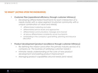 
EVOLVING CUSTOMER SEGMENTATION
The PRISM Organization
• Customer Plan (operational efficiency through customer intimacy)
– Developing differentiated treatments for each intersection of a
needs cluster with a value segment (customer community with a
unique combination of value and needs)
• differentiated marketing and sales
• differentiated service levels and approaches
• differentiated communications: message and channel
• all above differentiated consistently across touchpoints
• embedding in the company’s goal-setting, planning and resource
allocation
• Product development (product excellence through customer intimacy)
– Re-defining the mission (and often the primary industry sector) of a
company as ‘the business of satisfying customer needs’)
– Intimate needs understanding at the core of new product
development and existing product improvement
– Managing product capabilities around needs (and value)
‘SO WHAT?’ (ACTING UPON THE KNOWLEDGE)
 