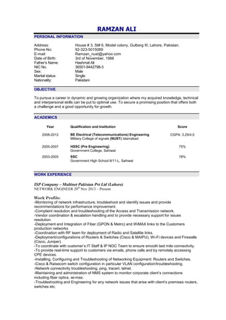 RAMZAN ALI
PERSONAL INFORMATION
Address: House # 3, St# 6, Model colony, Gulberg III, Lahore, Pakistan.
Phone No: 92-323-5015089
E-mail: Ramzan_nust@yahoo.com
Date of Birth: 3rd of November, 1988
Father’s Name: Hashmat Ali
NIC No. 36501-9442798-3
Sex: Male
Marital status: Single
Nationality: Pakistani
OBJECTIVE
To pursue a career in dynamic and growing organization where my acquired knowledge, technical
and interpersonal skills can be put to optimal use. To secure a promising position that offers both
a challenge and a good opportunity for growth.
ACADEMICS
Year Qualification and Institution Score
2008-2012 BE Electrical (Telecommunications) Engineering
Military College of signals (NUST) Islamabad
CGPA: 3.29/4.0
2005-2007 HSSC (Pre Engineering)
Government College, Sahiwal
75%
2003-2005 SSC
Government High School 8/11-L, Sahiwal
78%
WORK EXPERIENCE
ISP Company – Multinet Pakistan Pvt Ltd (Lahore)
NETWORK ENGINEER 20th
Nov 2013 – Present
Work Profile:
-Monitoring of network infrastructure, troubleshoot and identify issues and provide
recommendations for performance improvement.
-Complaint resolution and troubleshooting of the Access and Transmission network.
-Vendor coordination & escalation handling and to provide necessary support for issues
resolution.
-Deployment and Integration of Fiber (GPON & Metro) and WiMAX links to the Customers
production networks
-Coordination with RF team for deployment of Radio and Satellite links.
-Deployment/configurations of Routers & Switches (Cisco & MAIPU), Wi-Fi devices and Firewalls
(Cisco, Juniper).
-To coordinate with customer’s IT Staff & IP NOC Team to ensure smooth last mile connectivity.
-To provide real-time support to customers via emails, phone calls and by remotely accessing
CPE devices.
-Installing, Configuring and Troubleshooting of Networking Equipment: Routers and Switches.
-Cisco & Raisecom switch configuration in particular VLAN configuration/troubleshooting.
-Network connectivity troubleshooting, ping, tracert, telnet.
-Maintaining and administration of NMS system to monitor corporate client’s connections
including fiber optics, wi-max.
-Troubleshooting and Engineering for any network issues that arise with client’s premises routers,
switches etc.
 