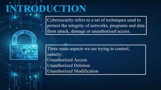 INTRODUCTION
Cybersecurity refers to a set of techniques used to
protect the integrity of networks, programs and data
from attack, damage or unauthorized access.
Three main aspects we are trying to control,
namely:
Unauthorized Access
Unauthorized Deletion
Unauthorized Modification
 