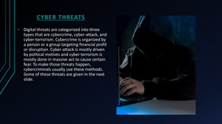 CYBER THREATS
• Digital threats are categorized into three
types that are cybercrime, cyber-attack, and
cyber-terrorism. Cybercrime is organized by
a person or a group targeting financial profit
or disruption. Cyber-attack is mostly driven
by political motives and cyber terrorism is
mostly done in massive act to cause certain
fear. To make those threats happen,
cybercriminals usually use these methods.
Some of these threats are given in the next
slide.
 