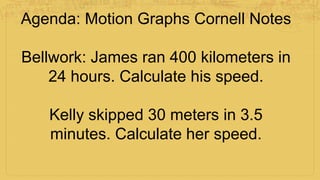 Agenda: Motion Graphs Cornell Notes
Bellwork: James ran 400 kilometers in
24 hours. Calculate his speed.
Kelly skipped 30 meters in 3.5
minutes. Calculate her speed.
 