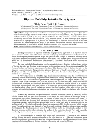 Research Inventy: International Journal Of Engineering And Science 
Vol.4, Issue 10 (October2014), PP 19-30 
Issn (e): 2278-4721, Issn (p):2319-6483, www.researchinventy.com 
19 
Rigorous Pack Edge Detection Fuzzy System 1Hoda Farag, 2Said E. El-Khamy 1(Department of Electrical Engineering Faculty of Engineering, Alexandria University 2(Department of Electrical Engineering Faculty of Engineering, Alexandria University 
ABSTRACT – Edge detection is crucial step in the image processing application image analysis. There exists no universal edge detection method which works well under all conditions. This paper shows a new method based on a pack of the most efficient techniques for edge detection, which is entropy-based thresholding, wavelet detail and the Sobel on a fuzzy Inference system. The main advantages of the proposed method are its high efficiency as it provides all thinned edges to overcome this drawback in the older algorithms. We present experimental results for this method, and compare it against several leading edge detection methods, such as Entropy method, Wavelet details, and Sobel edge detection method. 
KEYWORDS - EDGE DETECTION, ENTROPY, FUZZY SYSTEM, WAVELETS. 
I. INTRODUCTION 
The Edge Detection is an important field in the image processing application as an important features can be extracted from the edges of an image which are used by higher-level computer vision algorithms in the image processing and pattern recognition. Edges are significant local changes of intensity in an image which occur on the boundary between two different regions in an image. There are four steps of edge detection process which are (1) Smoothing.(2) Enhancement (sharpening).(3) Detection(4) Localization (Edge thinning and linking). The older methods for Edge detection based on using derivatives by detecting local maxima or minima of the first derivative and detecting the zero-crossing of the second derivative, The gradient methods like The Roberts, The Prewitt, The Sobel edge detector, The Canny Edge Detector which is the first derivative of the Gaussian which approximates the operator that optimizes the product of signal-to-noise ratio and localization. The Laplacian-of-Gaussian (LOG) which corresponds to the second derivative where the low-pass filter is chosen to be a Gaussian[5]. J. Petrova[6] proposed a method for edge detection in medical images using the wavelet transform comparing different methods using image thresholding and median filtering for images preprocessing Where Method which uses a modification of approximation coefficients provides the simplest way.El-Khamy [7] proposed a new fuzzy logic-based edge detection technique in which the drawbacks of the conventional gradient-based techniques are eliminated, The edge-detection problem is actually reduced to a two-level thresholding problem, which result in the partition of the image into two regions, according to its gradient values low local gradient values (smooth region) and another high local gradient values (edge region). And the proposed scheme is justified through simulations and comparison with Sobel operator-based edge detection results. El-Sayed [8] determined the optimal threshold based on the entropy concept by optimizing suitable criteria function from the gray level distribution of the image and other features of the image, trying to maximize the information measure between two classes the object and the background, using mask 3*3 ,classifying all pixels and detecting of all pixels on the borders between different homogenous areas ,as if the diversity for gray level of pixel under the window is low then the central pixel is not an edge pixel otherwise it‟s an Edge pixel. In [9]Nafiseh used mamdani fuzzy inference engine (FIS) for edge detection which has two inputs The gradient of image and the details of wavelet transform of image. Gradient of images is calculated by Sobel operator. The Sobel operator uses a pair of 3×3 convolution masks, one estimating the gradient in the x direction (columns) and the other estimating the gradient in the y-direction (rows). They used trapezoidal membership functions for fuzzy variables and used six fuzzy rules in FIS to evaluate the input variables. In [10] Aijah proposed an algorithm based on the fuzzy logic and uses 2*2 window for mask operation and has 16 rule base and it provide good results for the edge detection. In [11] Pervez implemented a new algorithm based on the image fusion process both images undergo wavelet based decomposition and the fusion parameter selection rule based on absolute maximum of horizontal and vertical coefficients.  