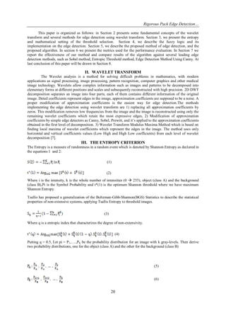 Rigorous Pack Edge Detection… 
20 
This paper is organized as follows: in Section 2 presents some fundamental concepts of the wavelet transform and several methods for edge detection using wavelet transform. Section 3, we present the entropy and mathematical setting of the threshold selection. Section 4, we describe the fuzzy logic and its implementation on the edge detection. Section 5, we describe the proposed method of edge detection, and the proposed algorithm. In section 6 we present the metrics used for the performance evaluation. In Section 7 we report the effectiveness of our method and compare results of the algorithm against several leading edge detection methods, such as Sobel method, Entropic Threshold method, Edge Detection Method Using Canny. At last conclusion of this paper will be drawn in Section 8. 
II. WAVELET TRANSFORM 
The Wavelet analysis is a method for solving difficult problems in mathematics, with modern applications as signal processing, image processing, pattern recognition, computer graphics and other medical image technology. Wavelets allow complex information such as images and patterns to be decomposed into elementary forms at different positions and scales and subsequently reconstructed with high precision. 2D DWT decomposition separates an image into four parts; each of them contains different information of the original image. Detail coefficients represent edges in the image, approximation coefficients are supposed to be a noise. A proper modification of approximation coefficients is the easiest way for edge detection.The methods implementing the edge detection using wavelet transform are 1) replacing all approximation coefficients by zeros. This modification removes low frequencies from the image and the image is reconstructed using only the remaining wavelet coefficients which retain the most expressive edges, 2) Modification of approximation coefficients by simple edge detectors as Canny, Sobel, Prewitt, and it‟s applied to the approximation coefficients obtained in the first level of decomposition. 3) Wavelet Transform Modulus Maxima Method which is based on finding local maxima of wavelet coefficients which represent the edges in the image. The method uses only horizontal and vertical coefficients values (Low High and High Low coefficients) from each level of wavelet decomposition [7]. 
III. THE ENTROPY CRITERION 
The Entropy is a measure of randomness in a random event which is denoted by Shannon Entropy as declared in the equations 1 and 2: (1) (2) Where i is the intensity, k is the whole number of intensities (0  255), object (class A) and the background (class B),Pi is the Symbol Probability and t*(1) is the optimum Shannon threshold where we have maximum Shannon Entropy. Tsallis has proposed a generalization of the Boltzman-Gibb-Shannon(BGS) Statistics to describe the statistical properties of non-extensive systems, applying Tsallis Entropy to threshold images. (3) Where q is a entropic index that characterizes the degree of non-extensivity. (4) Putting q = 0.5, Let pi = P1,….,PK be the probability distribution for an image with k gray-levels. Then derive two probability distributions, one for the object (class A) and the other for the background (class B) (5) (6)  