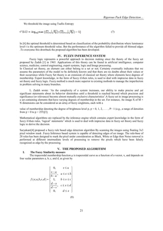 Rigorous Pack Edge Detection… 
21 
We threshold the image using Tsallis Entropy (7) 
In [6] the optimal threshold is determined based on classification of the probability distribution where luminance level t is the optimum threshold value. But the performance of the algorithm failed to provide all thinned edges .To overcome this drawback the proposed algorithm has been developed. 
IV. FUZZY INFERENCE SYSTEM 
Fuzzy logic represents a powerful approach to decision making since the theory of the fuzzy set proposed by Zadeh [1] in 1965. Applications of this theory can be found in artificial intelligence, computer science, medicine, control engineering, expert systems, logic and Image processing. In Classical set theory, an element can either belong to a set or not; Certainty eventually indicates that we assume the parameters of the model to be definitely known and that there are no doubts about their values or their occurrence while Fuzzy Set theory is an extension of classical set theory where elements have degrees of membership. Expert knowledge, in the form of fuzzy if-then rules, is used to deal with imprecise data in fuzzy set theory and fuzzy logic. Fuzzy method is much more superior to existing methods to manage the imperfection in problem solving in many branches. L. Zadeh wrote: „As the complexity of a system increases, our ability to make precise and yet significant statements about its behavior diminishes until a threshold is reached beyond which precision and significance (or relevance) become almost mutually exclusive characteristics‟.A fuzzy set in image processing is a set containing elements that have varying degrees of membership in the set. For instance, An image X of M × N dimensions can be considered as an array of fuzzy singletons, each with a value of membership denoting the degree of brightness level p, p = 0, 1, 2, . . . , P− 1 (e.g., a range of densities from p = 0 to p = 255)[3]. Mathematical algorithms are replaced by the inference engine which contains expert knowledge in the form of fuzzy if-then rules, „logical‟ statements‟ which is used to deal with imprecise data in fuzzy set theory and fuzzy logic to derive the decision. Suryakant[4] proposed a fuzzy rule based edge detection algorithm By scanning the images using floating 3x3 pixel window mask .Fuzzy Inference based system is capable of detecting edges of an image. The rule-base of 28 rules has been designed to mark the pixel under consideration as Black, White or Edge then Noise removal is performed at different intermediate levels of processing to remove the pixels which have been falsely recognized as edge by the processing. 
V. THE PROPOSED ALGORITHM 
I. The Fuzzy Similarity measure 
The trapezoidal membership function μ is trapezoidal curve as a function of a vector, x, and depends on four scalar parameters a, b, c, and d, as given by 
(8)  