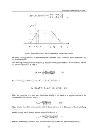 Rigorous Pack Edge Detection… 
22 
(9) 
Figure1. Trapezoidal Fuzzy Curve of the FIS input membership function We use the concept of similarity to merge membership functions to reduce the number of membership functions in a linguistic variable. From the fuzzy similarity measures proposed by Wang the similarity measure based on min-max ratio between two membership functions A and B is (10) The cut of the trapezoidal fuzzy number A=(a,b,c,d) is the closed interval =[a+ (b-a)α ,d+(c-d)α] α ϶ [0,1] (11) Where the probability for a final pixel classification as edge or not based on a singleton fuzzifier on the mamdani defuzzifier method is given by :- (12) Where α is the three fuzzy sets associated with the fuzzy rule base, M is the number of fuzzy rules being considered. And the Merging process between the three inputs can be reduced to (13) Where , and represents the input membership function (the sobel, the wavelet and the entropy). 
a 
b 
c 
d 
x 
1 
α 
0  