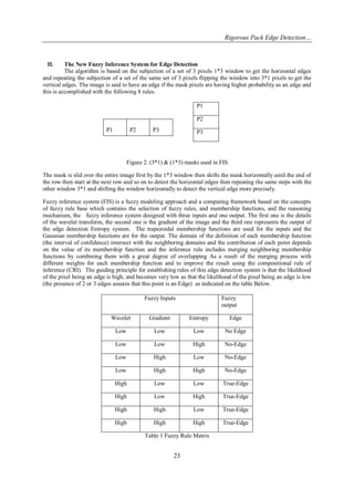 Rigorous Pack Edge Detection… 
23 
II. The New Fuzzy Inference System for Edge Detection 
The algorithm is based on the subjection of a set of 3 pixels 1*3 window to get the horizontal edges and repeating the subjection of a set of the same set of 3 pixels flipping the window into 3*1 pixels to get the vertical edges. The image is said to have an edge if the mask pixels are having higher probability as an edge and this is accomplished with the following 8 rules. 
Figure 2. (3*1) & (1*3) masks used in FIS The mask is slid over the entire image first by the 1*3 window then shifts the mask horizontally until the end of the row then start at the next row and so on to detect the horizontal edges then repeating the same steps with the other window 3*1 and shifting the window horizontally to detect the vertical edge more precisely. Fuzzy inference system (FIS) is a fuzzy modeling approach and a computing framework based on the concepts of fuzzy rule base which contains the selection of fuzzy rules, and membership functions, and the reasoning mechanism, the fuzzy inference system designed with three inputs and one output. The first one is the details of the wavelet transform, the second one is the gradient of the image and the third one represents the output of the edge detection Entropy system. The trapezoidal membership functions are used for the inputs and the Gaussian membership functions are for the output. The domain of the definition of each membership function (the interval of confidence) intersect with the neighboring domains and the contribution of each point depends on the value of its membership function and the inference rule includes merging neighboring membership functions by combining them with a great degree of overlapping As a result of the merging process with different weights for each membership function and to improve the result using the compositional rule of inference (CRI). The guiding principle for establishing rules of this edge detection system is that the likelihood of the pixel being an edge is high, and becomes very low as that the likelihood of the pixel being an edge is low (the presence of 2 or 3 edges assures that this point is an Edge) as indicated on the table Below. 
Fuzzy Inputs 
Fuzzy output 
Wavelet 
Gradient 
Entropy 
Edge 
Low 
Low 
Low 
No Edge 
Low 
Low 
High 
No-Edge 
Low 
High 
Low 
No-Edge 
Low 
High 
High 
No-Edge 
High 
Low 
Low 
True-Edge 
High 
Low 
High 
True-Edge 
High 
High 
Low 
True-Edge 
High 
High 
High 
True-Edge 
Table 1 Fuzzy Rule Matrix 
P1 
P2 
P3 
P1 
P2 
P3  