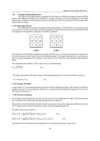 Rigorous Pack Edge Detection… 
24 
III. Merging Membership functions: 
The Edges are the high frequency components of the image so working on frequency domain load the process with additional complexity we worked here on three techniques two of them depends on the spatial domain and one depends on the frequency domain to find the pixel value that represents the best compact edge representation of images 1- The Sobel Edge Detector The Sobel operator calculates the approximate image gradient of each pixel by convolving the image with a pair of 3×3 filters. These filters estimate the gradients in the horizontal (x) and vertical (y) directions and the magnitude of the gradient is simply the sum of these 2 gradients. 
Each direction of Sobel masks is applied to an image, and then two new images are created. One image shows the vertical response and the other shows the horizontal response. Two images combined into a single image to find the absolute magnitude of the gradient at each point and the orientation of that gradient representing the edges. The magnitude of the gradient, which is what we use, is calculated using (14) The angle of orientation of the edge (relative to the pixel grid) giving rise to the spatial gradient is given by: Θ = arctan (Gy / Gx) (15) 2- The Entropy Threshold Using a mask of 3 *3 pixel and comparing each pixel with the neighborhood pixels, if the similarity is high then entropy is low and it‟s not an edge pixel otherwise it‟s an edge pixel and Checking for edge pixels ,If ( sum >6 ) Then g(x,y)=0 Else g(x,y)=1 3- The Wavelets Transform In the discrete wavelet transform, the choice of the wavelet scale to determine the edges will be detected and this is performed by multiple signal passage through the wavelet filter [9]. The wavelets measure functional variations intensity or grayscale variation for images along different directions measures the variations along the horizontal, vertical and diagonal directions. The DWT of f(x,y) of size M*N is: (16) i=H,V,D (17) The output of the wavelet represents the probability for final pixel classification as edge or not ,  