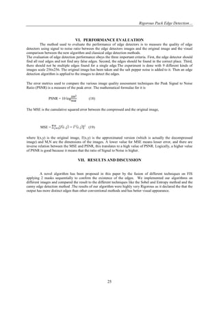 Rigorous Pack Edge Detection… 
25 
VI. PERFORMANCE EVALUATION 
The method used to evaluate the performance of edge detectors is to measure the quality of edge detectors using signal to noise ratio between the edge detectors images and the original image and the visual comparison between the new algorithm and classical edge detection methods. The evaluation of edge detection performance obeys the three important criteria. First, the edge detector should find all real edges and not find any false edges. Second, the edges should be found in the correct place. Third, there should not be multiple edges found for a single edge.The experiment is done with 9 different kinds of images scale 256x256. The original image has been taken and the salt pepper noise is added to it. Then an edge detection algorithm is applied to the images to detect the edges. The error metrics used to compare the various image quality assessment techniques the Peak Signal to Noise Ratio (PSNR) is a measure of the peak error. The mathematical formulae for it is PSNR = 10 log (18) The MSE is the cumulative squared error between the compressed and the original image, MSE = 2 (19) where I(x,y) is the original image, I'(x,y) is the approximated version (which is actually the decompressed image) and M,N are the dimensions of the images. A lower value for MSE means lesser error, and there are inverse relation between the MSE and PSNR, this translates to a high value of PSNR. Logically, a higher value of PSNR is good because it means that the ratio of Signal to Noise is higher. 
VII. RESULTS AND DISCUSSION 
A novel algorithm has been proposed in this paper by the fusion of different techniques on FIS applying 2 masks sequentially to confirm the existence of the edges. We implemented our algorithms on different images and compared the result to the different techniques like the Sobel and Entropy method and the canny edge detection method .The results of our algorithm were highly very Rigorous as it declared the that the output has more distinct edges than other conventional methods and has better visual appearance.  