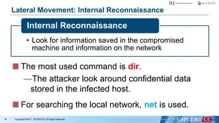 Copyright ©2017 JPCERT/CC All rights reserved.
Lateral Movement: Internal Reconnaissance
• Look for information saved in the compromised
machine and information on the network
Internal Reconnaissance
18
The most used command is dir.
—The attacker look around confidential data
stored in the infected host.
For searching the local network, net is used.
 