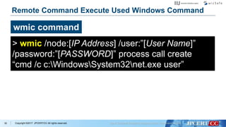 Copyright ©2017 JPCERT/CC All rights reserved.
Remote Command Execute Used Windows Command
30
wmic command
> wmic /node:[IP Address] /user:”[User Name]”
/password:”[PASSWORD]” process call create
“cmd /c c:WindowsSystem32net.exe user”
 