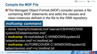 Copyright ©2017 JPCERT/CC All rights reserved.
The Managed Object Format (MOF) compiler parses a file
containing MOF statements and adds the classes and
class instances defined in the file to the WMI repository.
31
Compile the MOF File
mofcomp command
> move %temp%mseinst.mof serverC$WINDOWS
system32wbemsvmon.mof
> mofcomp -N:rootdefault C:WINDOWSsystem32
wbemsvmon.mof >c:mofinst.txt
> mofcomp -AUTORECOVER C:WINDOWSsystem32
wbemsvmon.mof >>c:mofinst.txt
 