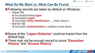 Copyright ©2017 JPCERT/CC All rights reserved.
Following records are taken by default on Windows:
— Client OS
Successful/Failed Logon
Successful Logoff
Successful Policy Modification ... that’s about it
— Server OS
Successful Authentication in addition to the above
Some of the “Logon Histories” could be traced from the
default logs.
There may not be enough record to prove “Execution
History” and “Access History”.
43
What Do We Want vs. What Can Be Found
 