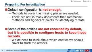 Copyright ©2017 JPCERT/CC All rights reserved.
Default configuration is not enough.
—Methods to cover the missing pieces are needed.
—There are not so many documents that summarize
methods and significant points for identifying threats.
Some of the entities are not recorded by default,
but it is possible to configure hosts to keep those
records.
—We do need to think about which entities we should
cover to track the attacks.
44
Preparing For Investigation
 