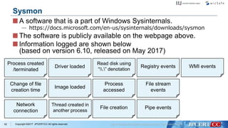 Copyright ©2017 JPCERT/CC All rights reserved.
A software that is a part of Windows Sysinternals.
— https://docs.microsoft.com/en-us/sysinternals/downloads/sysmon
The software is publicly available on the webpage above.
Information logged are shown below
(based on version 6.10, released on May 2017)
62
Sysmon
Process created
/terminated
Change of file
creation time
Network
connection
Driver loaded
Image loaded
Thread created in
another process
Read disk using
“.” denotation
Process
accessed
File creation
Registry events
File stream
events
Pipe events
WMI events
 