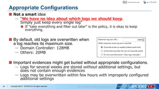 Copyright ©2017 JPCERT/CC All rights reserved.
Not a smart idea
— “We have no idea about which logs we should keep.
Simply just keep every single log”
If “take everything and filter out later” is the policy, it is okay to keep
everything.
By default, old logs are overwritten when
a log reaches its maximum size.
— Domain Controller: 128MB
— Others: 20MB
Important evidences might get buried without appropriate configurations.
— Logs for several weeks are stored without additional settings, but
does not contain enough evidences
— Logs may be overwritten within few hours with improperly configured
additional settings
64
Appropriate Configurations
 