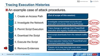 Copyright ©2017 JPCERT/CC All rights reserved.
(Out of scope of this session)
Investigate compromised accounts and
executed commands using Audit Policies
1. Create an Access Path
2. Investigate the Network
3. Permit Script Execution
4. Download the Script
5. Execute the Script
6. Remove Evidences
Trace change on settings from PowerShell
execution and registry modification histories
Find script downloads from the network traffic
logs
Trace execution history from PowerShell and
command execution histories
Prepare not to lose trace logs even when
attackers remove them from compromised hosts
78
Tracing Execution Histories
An example case of attack procedures.
Done
Done
Done
Done
 