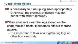 Copyright ©2017 JPCERT/CC All rights reserved.
It is necessary to tune up log sizes appropriately.
—Otherwise, the precious evidences may get
buried with other “garbage”.
When attackers clear the logs stored on the
compromised hosts, it becomes difficult to trace
attacks.
—It is important to think about gathering logs on
other hosts securely.
83
“Cons” of the Method
 