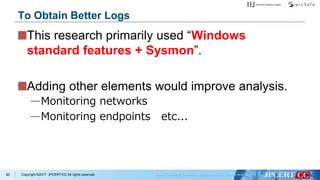 Copyright ©2017 JPCERT/CC All rights reserved.
This research primarily used “Windows
standard features + Sysmon”.
Adding other elements would improve analysis.
—Monitoring networks
—Monitoring endpoints etc...
85
To Obtain Better Logs
 