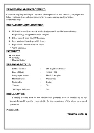 PROFESSIONAL DEVELOPMENT:
Complete ongoing training in the areas of compensation and benefits, employee and
labor relations, leaves of absence, workers’ compensation and workplace
safety/security
EDUCATIONAL QUALIFICATION:
 M.B.A.(Human Resource & Marketing) passed from Maharana Pratap.
Engineering College Mandhana Kanpur.
 B.Sc. passed from CSJMU Kanpur.
 Intermediate Passed from UP Board.
 Highschool Passed from UP Board
 ‘CCC’ Diploma
INTERESTS
 Athletics
 Gyming
 Playing Guitar
PERSONAL DETAILS:
Father's Name : Mr. Rajendra Kumar
Date of Birth : 13-03-1992
Languages Known : Hindi & English
Marital Status : Unmarried
Nationality : Indian
Passport : Yes
Willing to Relocate : Yes
DECLARATION:
I hereby declare that all the information provided here in correct up to my
knowledge and I bear the responsibility for the correctness of the above mentioned
particular
Place: Delhi
(TEJESH KUMAR)
 