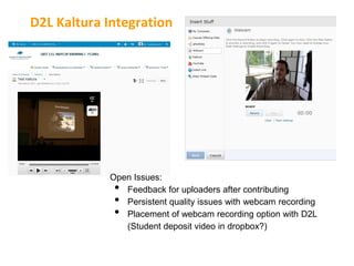 D2L Kaltura Integration




            Open Issues:
             • Feedback for uploaders after contributing
             • Persistent quality issues with webcam recording
             • Placement of webcam recording option with D2L
               (Student deposit video in dropbox?)
 