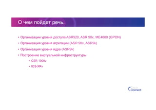 О чем пойдет речь.
•  Организации уровня доступа ASR920, ASR 90x, ME4600 (GPON)
•  Организация уровня агрегации (ASR 90x, ASR9k)
•  Организация уровня ядра (ASR9k)
•  Построение виртуальной инфраструктуры
•  CSR 1000v
•  IOS-XRv
 